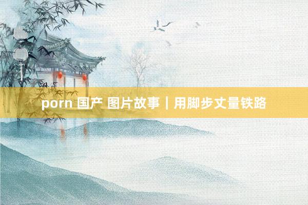 porn 国产 图片故事｜用脚步丈量铁路