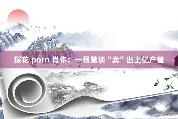 探花 porn 肖伟：一根管谈“卖”出上亿产值