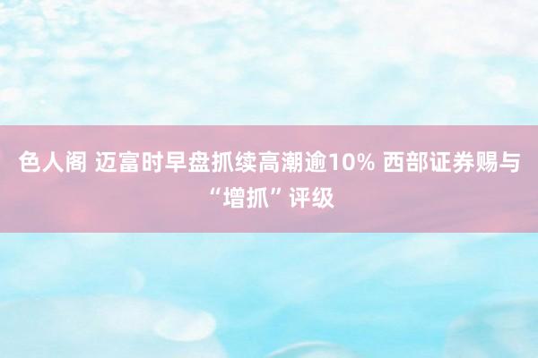 色人阁 迈富时早盘抓续高潮逾10% 西部证券赐与“增抓”评级