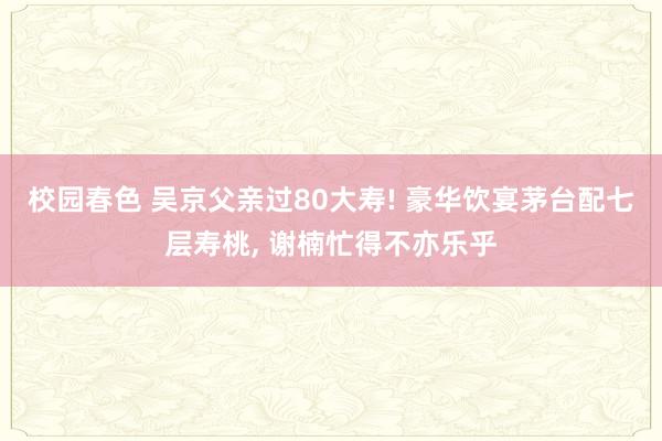 校园春色 吴京父亲过80大寿! 豪华饮宴茅台配七层寿桃， 谢楠忙得不亦乐乎