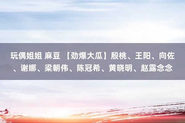 玩偶姐姐 麻豆 【劲爆大瓜】殷桃、王阳、向佐、谢娜、梁朝伟、陈冠希、黄晓明、赵露念念