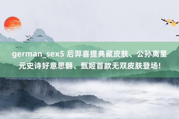 german_sex5 后羿喜提典藏皮肤、公孙离星元史诗好意思翻、甄姬首款无双皮肤登场!