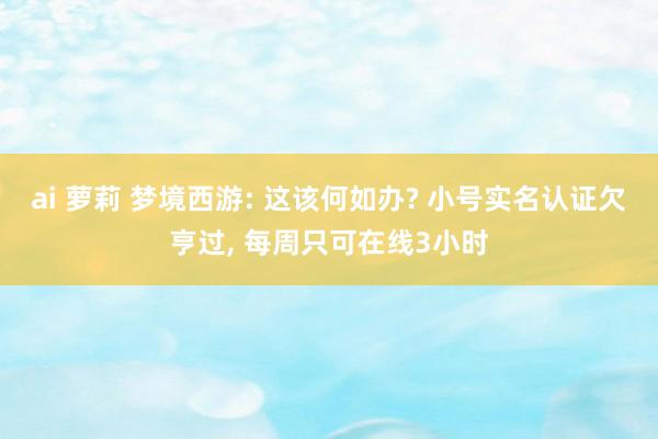 ai 萝莉 梦境西游: 这该何如办? 小号实名认证欠亨过， 每周只可在线3小时