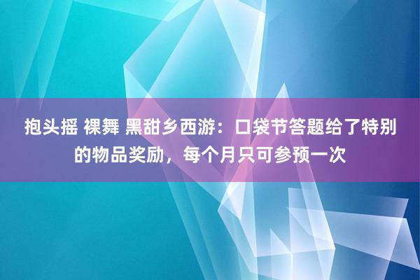 抱头摇 裸舞 黑甜乡西游：口袋节答题给了特别的物品奖励，每个月只可参预一次