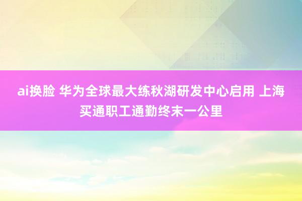 ai换脸 华为全球最大练秋湖研发中心启用 上海买通职工通勤终末一公里