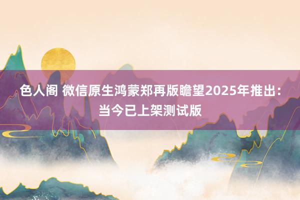 色人阁 微信原生鸿蒙郑再版瞻望2025年推出：当今已上架测试版