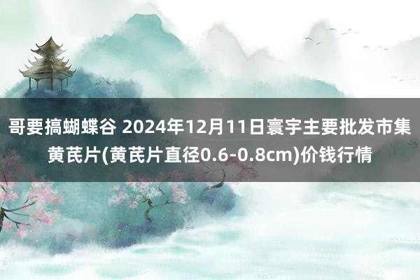 哥要搞蝴蝶谷 2024年12月11日寰宇主要批发市集黄芪片(黄芪片直径0.6-0.8cm)价钱行情