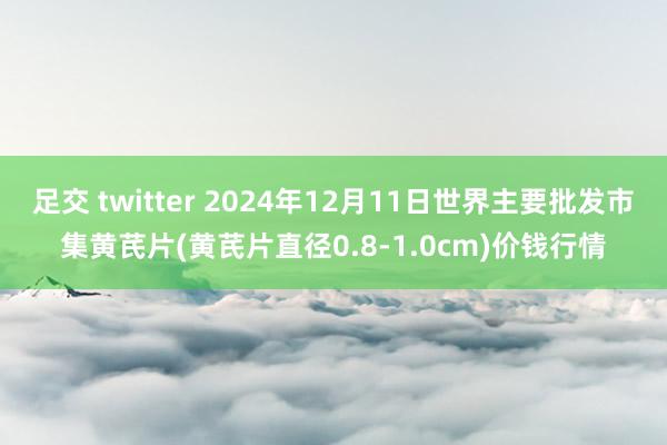 足交 twitter 2024年12月11日世界主要批发市集黄芪片(黄芪片直径0.8-1.0cm)价钱行情