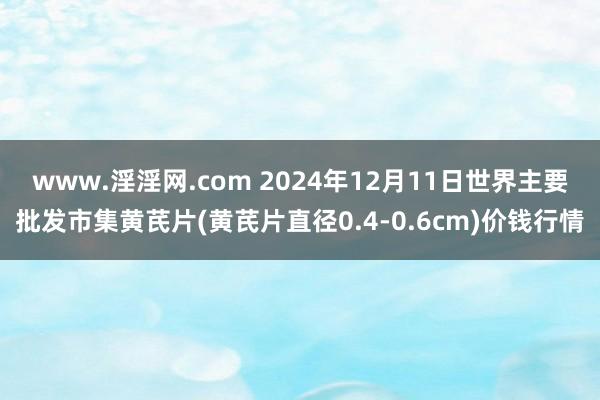 www.淫淫网.com 2024年12月11日世界主要批发市集黄芪片(黄芪片直径0.4-0.6cm)价钱行情