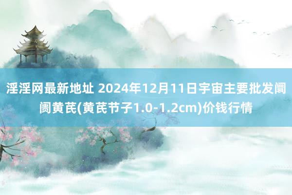 淫淫网最新地址 2024年12月11日宇宙主要批发阛阓黄芪(黄芪节子1.0-1.2cm)价钱行情