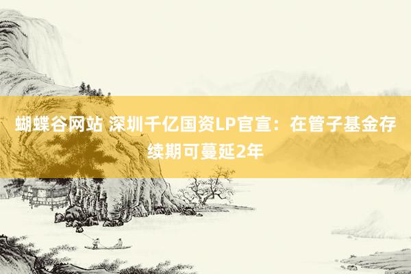 蝴蝶谷网站 深圳千亿国资LP官宣：在管子基金存续期可蔓延2年