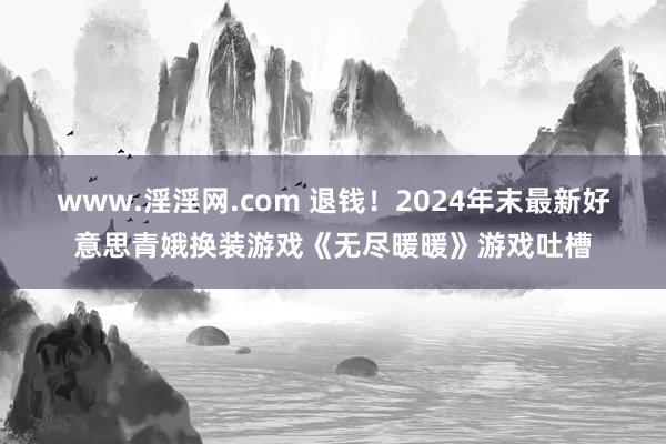 www.淫淫网.com 退钱！2024年末最新好意思青娥换装游戏《无尽暖暖》游戏吐槽