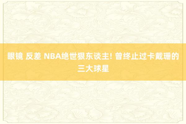 眼镜 反差 NBA绝世狠东谈主! 曾终止过卡戴珊的三大球星