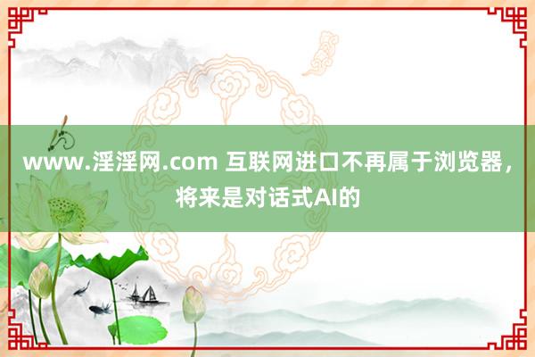 www.淫淫网.com 互联网进口不再属于浏览器，将来是对话式AI的