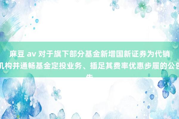 麻豆 av 对于旗下部分基金新增国新证券为代销机构并通畅基金定投业务、插足其费率优惠步履的公告