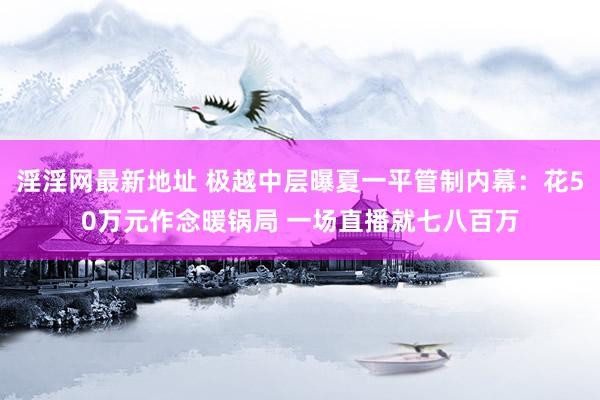 淫淫网最新地址 极越中层曝夏一平管制内幕：花50万元作念暖锅局 一场直播就七八百万