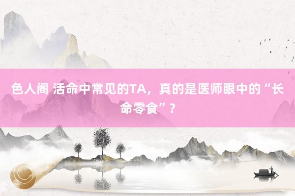 色人阁 活命中常见的TA，真的是医师眼中的“长命零食”？