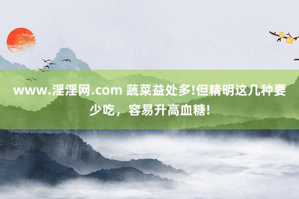 www.淫淫网.com 蔬菜益处多!但精明这几种要少吃，容易升高血糖!