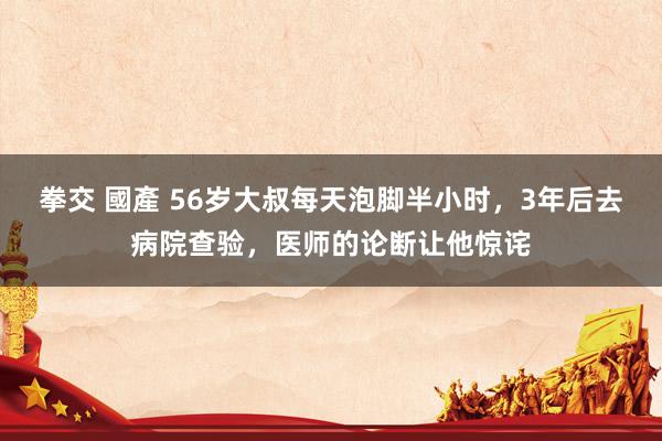 拳交 國產 56岁大叔每天泡脚半小时，3年后去病院查验，医师的论断让他惊诧