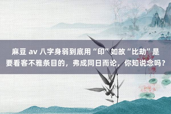 麻豆 av 八字身弱到底用“印”如故“比劫”是要看客不雅条目的，弗成同日而论，你知说念吗？