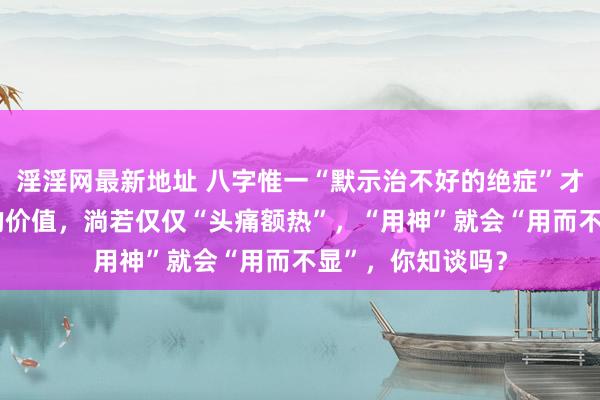 淫淫网最新地址 八字惟一“默示治不好的绝症”才能体现“用神”的价值，淌若仅仅“头痛额热”，“用神”就会“用而不显”，你知谈吗？