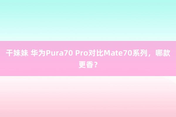 干妹妹 华为Pura70 Pro对比Mate70系列，哪款更香？