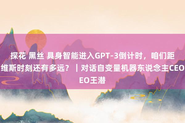 探花 黑丝 具身智能进入GPT-3倒计时，咱们距离贾维斯时刻还有多远？｜对话自变量机器东说念主CEO王潜