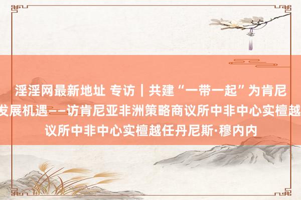 淫淫网最新地址 专访｜共建“一带一起”为肯尼亚带来前所未有发展机遇——访肯尼亚非洲策略商议所中非中心实檀越任丹尼斯·穆内内