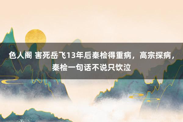 色人阁 害死岳飞13年后秦桧得重病，高宗探病，秦桧一句话不说只饮泣