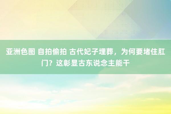 亚洲色图 自拍偷拍 古代妃子埋葬，为何要堵住肛门？这彰显古东说念主能干