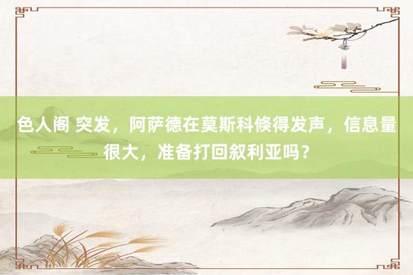 色人阁 突发，阿萨德在莫斯科倏得发声，信息量很大，准备打回叙利亚吗？