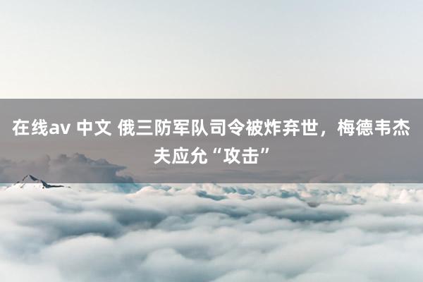 在线av 中文 俄三防军队司令被炸弃世，梅德韦杰夫应允“攻击”