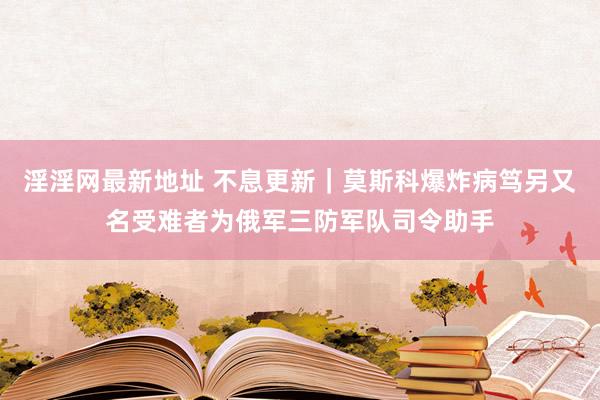 淫淫网最新地址 不息更新｜莫斯科爆炸病笃另又名受难者为俄军三防军队司令助手