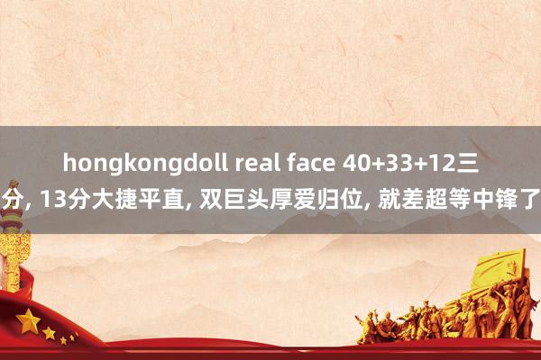 hongkongdoll real face 40+33+12三分， 13分大捷平直， 双巨头厚爱归位， 就差超等中锋了