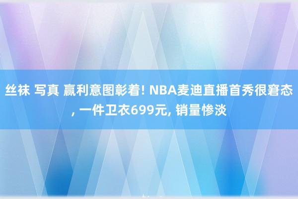 丝袜 写真 赢利意图彰着! NBA麦迪直播首秀很窘态， 一件卫衣699元， 销量惨淡