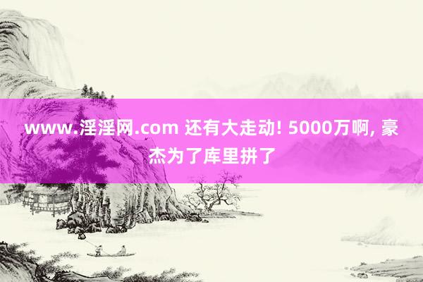 www.淫淫网.com 还有大走动! 5000万啊， 豪杰为了库里拼了