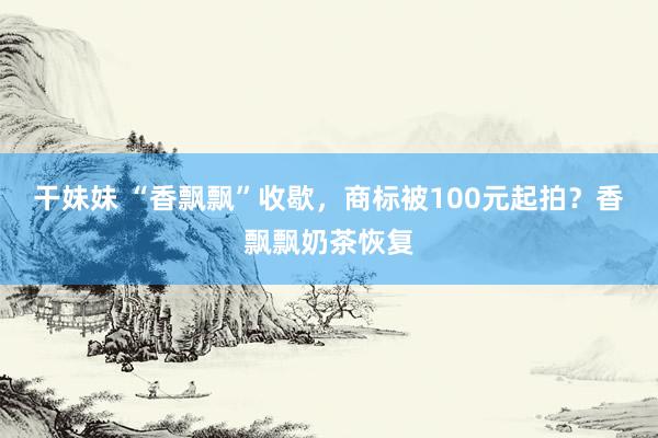 干妹妹 “香飘飘”收歇，商标被100元起拍？香飘飘奶茶恢复