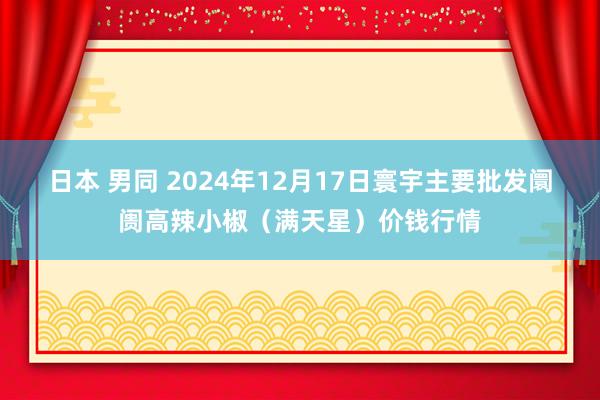 日本 男同 2024年12月17日寰宇主要批发阛阓高辣小椒（满天星）价钱行情