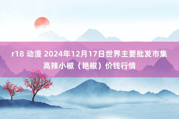 r18 动漫 2024年12月17日世界主要批发市集高辣小椒（艳椒）价钱行情