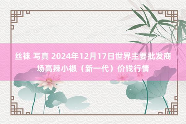 丝袜 写真 2024年12月17日世界主要批发商场高辣小椒（新一代）价钱行情