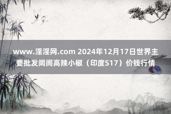 www.淫淫网.com 2024年12月17日世界主要批发阛阓高辣小椒（印度S17）价钱行情