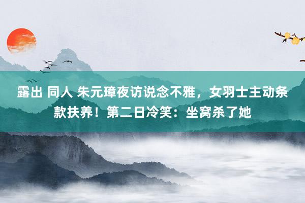 露出 同人 朱元璋夜访说念不雅，女羽士主动条款扶养！第二日冷笑：坐窝杀了她