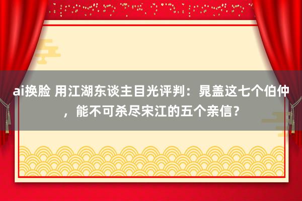 ai换脸 用江湖东谈主目光评判：晁盖这七个伯仲，能不可杀尽宋江的五个亲信？