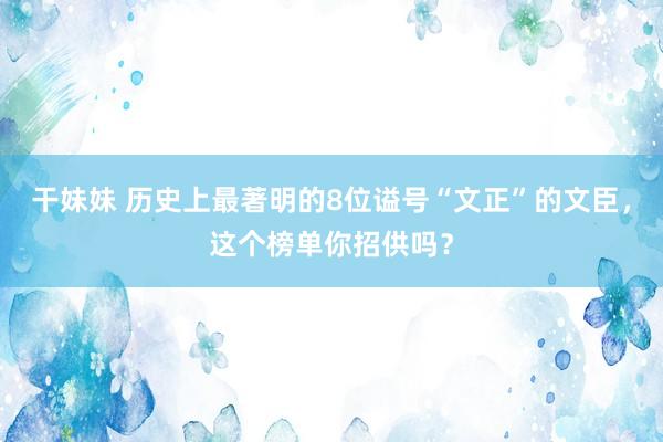 干妹妹 历史上最著明的8位谥号“文正”的文臣，这个榜单你招供吗？