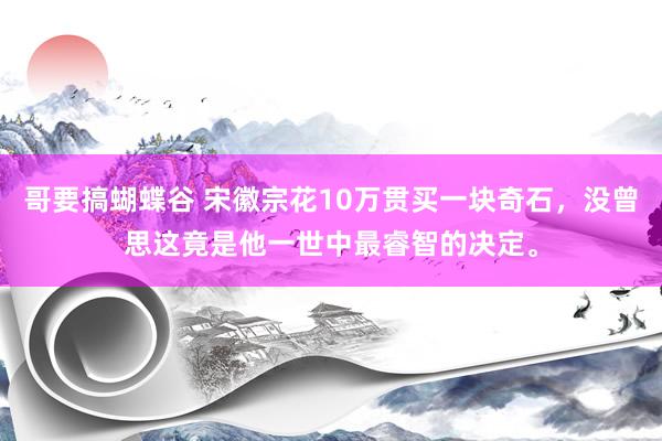 哥要搞蝴蝶谷 宋徽宗花10万贯买一块奇石，没曾思这竟是他一世中最睿智的决定。