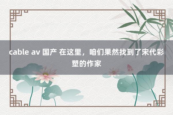 cable av 国产 在这里，咱们果然找到了宋代彩塑的作家