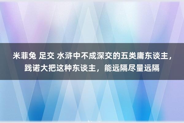 米菲兔 足交 水浒中不成深交的五类庸东谈主，践诺大把这种东谈主，能远隔尽量远隔