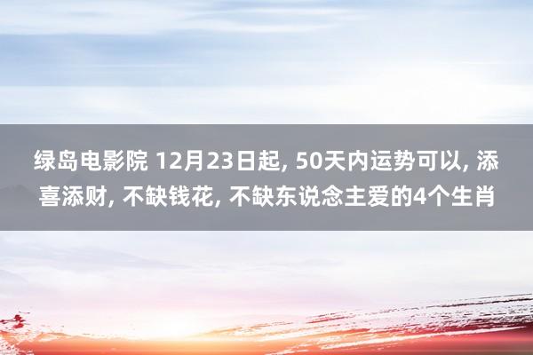 绿岛电影院 12月23日起， 50天内运势可以， 添喜添财， 不缺钱花， 不缺东说念主爱的4个生肖