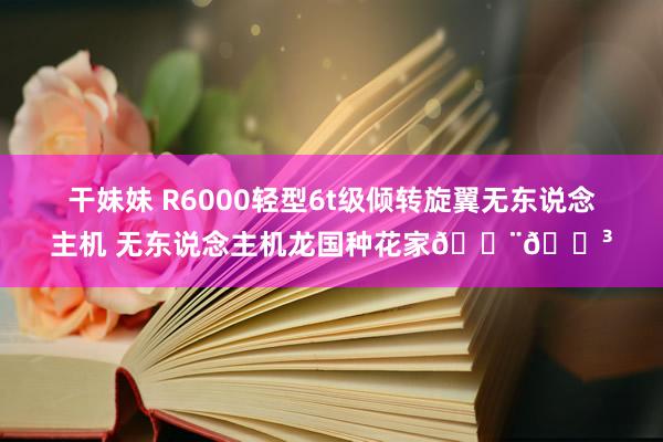 干妹妹 R6000轻型6t级倾转旋翼无东说念主机 无东说念主机龙国种花家🇨🇳