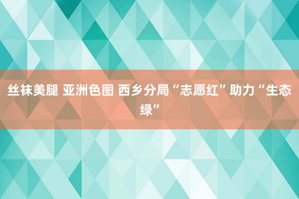 丝袜美腿 亚洲色图 西乡分局“志愿红”助力“生态绿”